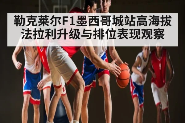 勒克莱尔F1墨西哥城站高海拔法拉利升级与排位表现观察